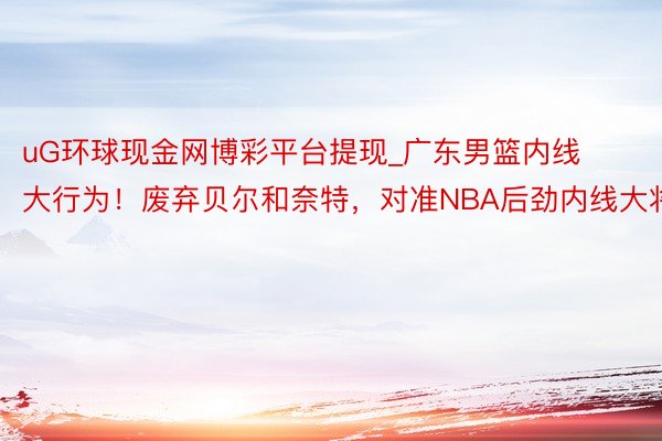 uG环球现金网博彩平台提现_广东男篮内线大行为！废弃贝尔和奈特，对准NBA后劲内线大将