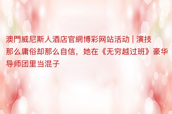 澳門威尼斯人酒店官網博彩网站活动 | 演技那么庸俗却那么自信，她在《无穷越过班》豪华导师团里当混子