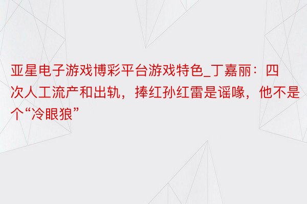 亚星电子游戏博彩平台游戏特色_丁嘉丽：四次人工流产和出轨，捧红孙红雷是谣喙，他不是个“冷眼狼”