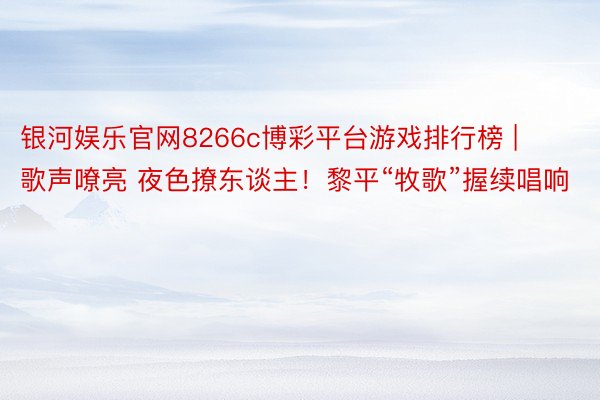 银河娱乐官网8266c博彩平台游戏排行榜 | 歌声嘹亮 夜色撩东谈主！黎平“牧歌”握续唱响