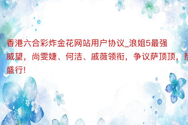 香港六合彩炸金花网站用户协议_浪姐5最强威望，尚雯婕、何洁、戚薇领衔，争议萨顶顶，热议盛行!