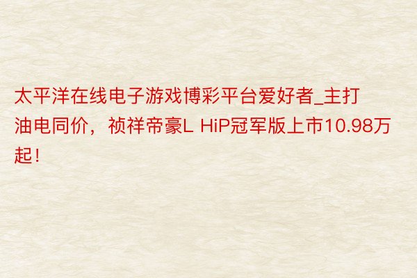 太平洋在线电子游戏博彩平台爱好者_主打油电同价，祯祥帝豪L HiP冠军版上市10.98万起！