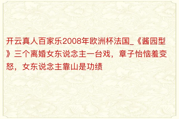 开云真人百家乐2008年欧洲杯法国_《酱园型》三个离婚女东说念主一台戏，章子怡恼羞变怒，女东说念主靠山是功绩