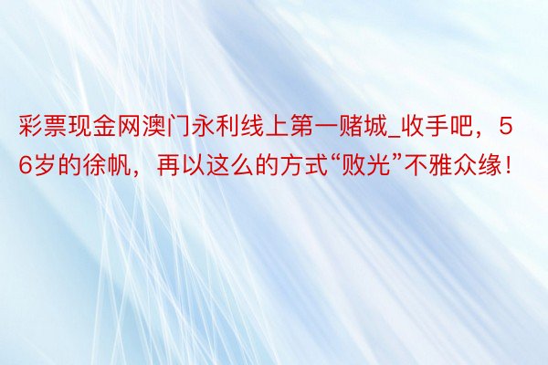 彩票现金网澳门永利线上第一赌城_收手吧，56岁的徐帆，再以这么的方式“败光”不雅众缘！