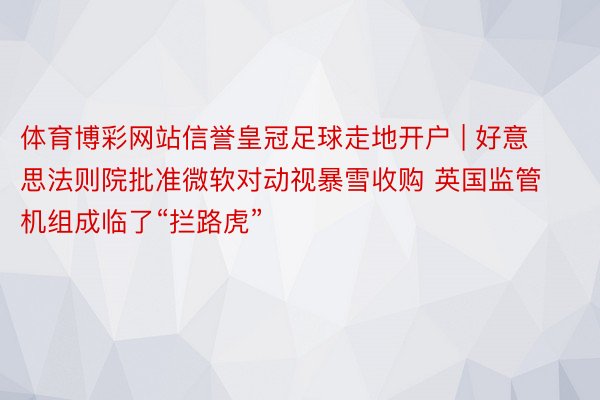 体育博彩网站信誉皇冠足球走地开户 | 好意思法则院批准微软对动视暴雪收购 英国监管机组成临了“拦路虎”