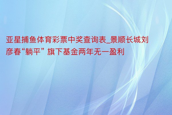 亚星捕鱼体育彩票中奖查询表_景顺长城刘彦春“躺平” 旗下基金两年无一盈利