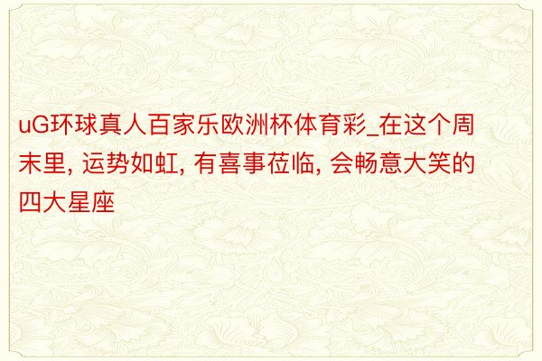 uG环球真人百家乐欧洲杯体育彩_在这个周末里, 运势如虹, 有喜事莅临, 会畅意大笑的四大星座