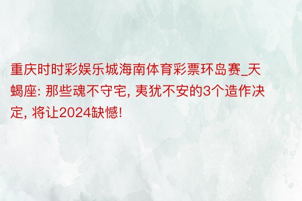 重庆时时彩娱乐城海南体育彩票环岛赛_天蝎座: 那些魂不守宅, 夷犹不安的3个造作决定, 将让2024缺憾!