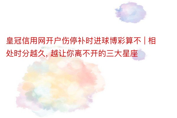 皇冠信用网开户伤停补时进球博彩算不 | 相处时分越久， 越让你离不开的三大星座