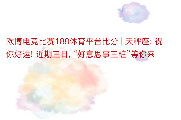 欧博电竞比赛188体育平台比分 | 天秤座: 祝你好运! 近期三日, “好意思事三桩”等你来