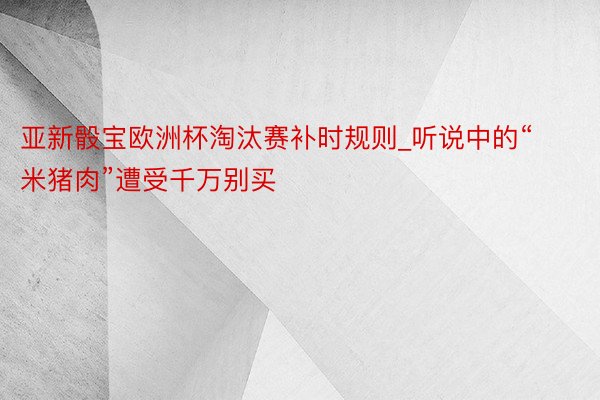 亚新骰宝欧洲杯淘汰赛补时规则_听说中的“米猪肉”遭受千万别买