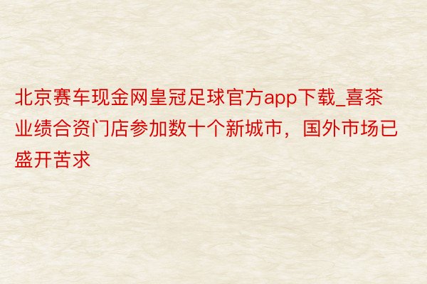 北京赛车现金网皇冠足球官方app下载_喜茶业绩合资门店参加数十个新城市，国外市场已盛开苦求