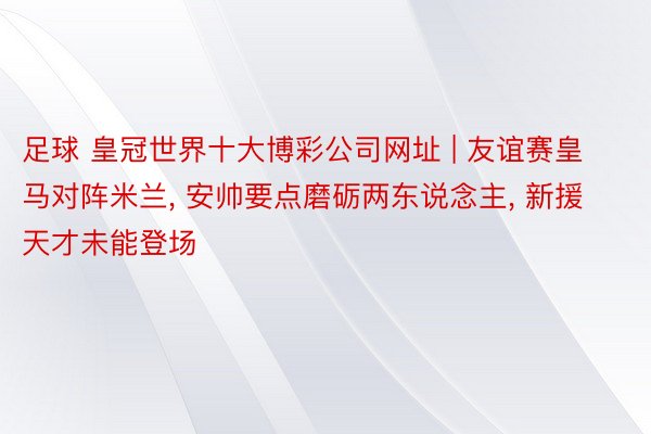 足球 皇冠世界十大博彩公司网址 | 友谊赛皇马对阵米兰, 安帅要点磨砺两东说念主, 新援天才未能登场