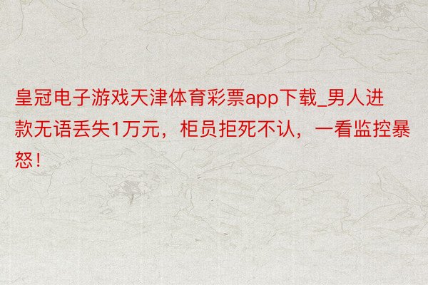 皇冠电子游戏天津体育彩票app下载_男人进款无语丢失1万元，柜员拒死不认，一看监控暴怒！