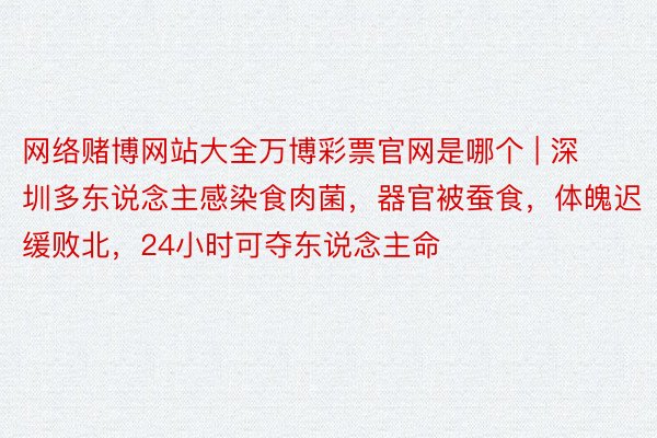 网络赌博网站大全万博彩票官网是哪个 | 深圳多东说念主感染食肉菌，器官被蚕食，体魄迟缓败北，24小时可夺东说念主命