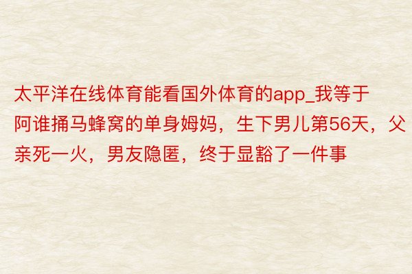 太平洋在线体育能看国外体育的app_我等于阿谁捅马蜂窝的单身姆妈，生下男儿第56天，父亲死一火，男友隐匿，终于显豁了一件事