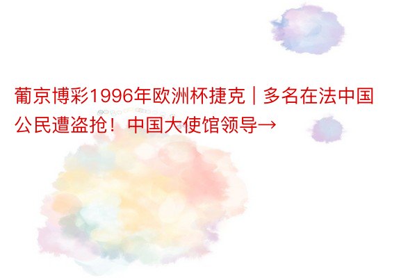 葡京博彩1996年欧洲杯捷克 | 多名在法中国公民遭盗抢！中国大使馆领导→