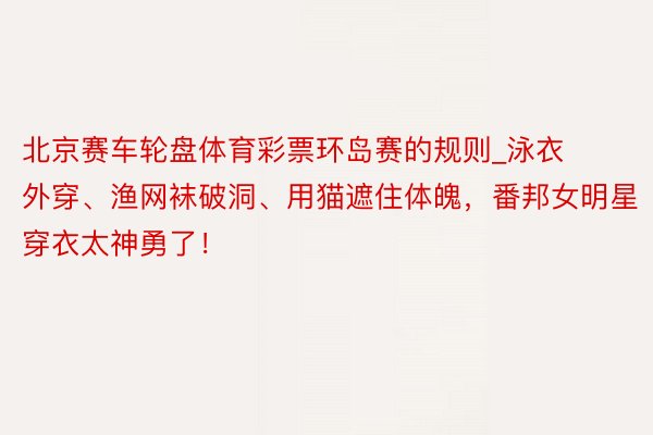 北京赛车轮盘体育彩票环岛赛的规则_泳衣外穿、渔网袜破洞、用猫遮住体魄，番邦女明星穿衣太神勇了！