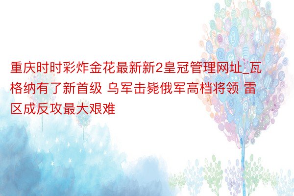 重庆时时彩炸金花最新新2皇冠管理网址_瓦格纳有了新首级 乌军击毙俄军高档将领 雷区成反攻最大艰难