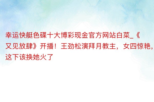 幸运快艇色碟十大博彩现金官方网站白菜_《又见放肆》开播！王劲松演拜月教主，女四惊艳，这下该换她火了