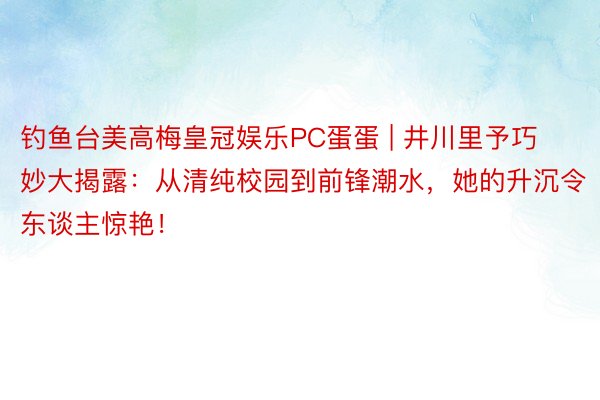 钓鱼台美高梅皇冠娱乐PC蛋蛋 | 井川里予巧妙大揭露：从清纯校园到前锋潮水，她的升沉令东谈主惊艳！