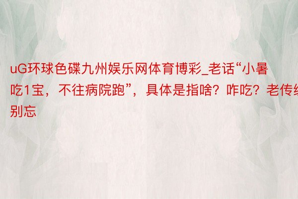 uG环球色碟九州娱乐网体育博彩_老话“小暑吃1宝，不往病院跑”，具体是指啥？咋吃？老传统别忘