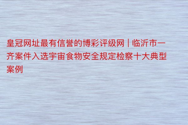 皇冠网址最有信誉的博彩评级网 | 临沂市一齐案件入选宇宙食物安全规定检察十大典型案例