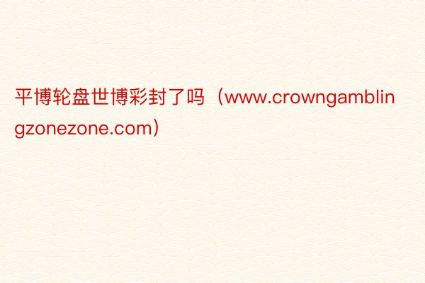 平博轮盘世博彩封了吗（www.crowngamblingzonezone.com）