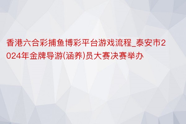 香港六合彩捕鱼博彩平台游戏流程_泰安市2024年金牌导游(涵养)员大赛决赛举办