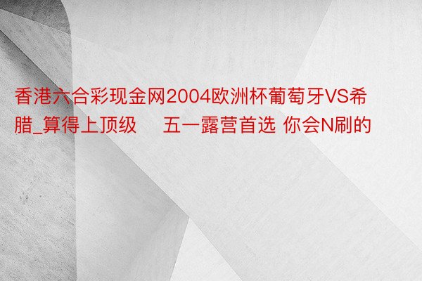 香港六合彩现金网2004欧洲杯葡萄牙VS希腊_算得上顶级❗ 五一露营首选 你会N刷的