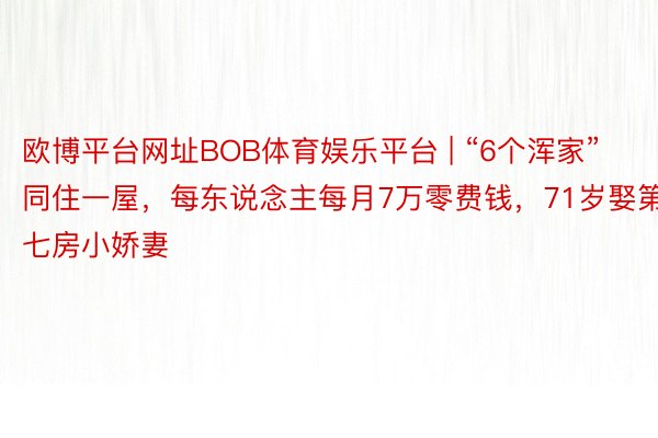 欧博平台网址BOB体育娱乐平台 | “6个浑家”同住一屋，每东说念主每月7万零费钱，71岁娶第七房小娇妻