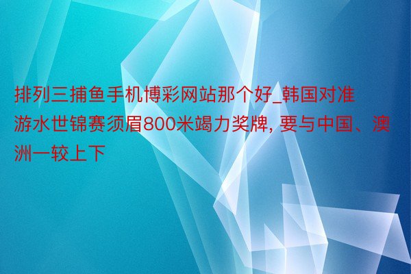 排列三捕鱼手机博彩网站那个好_韩国对准游水世锦赛须眉800米竭力奖牌， 要与中国、澳洲一较上下