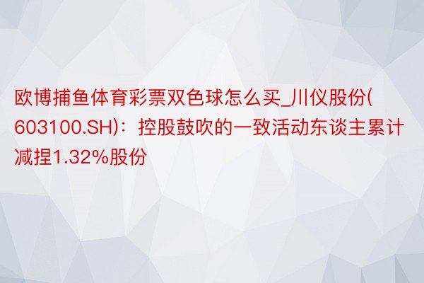 欧博捕鱼体育彩票双色球怎么买_川仪股份(603100.SH)：控股鼓吹的一致活动东谈主累计减捏1.32%股份