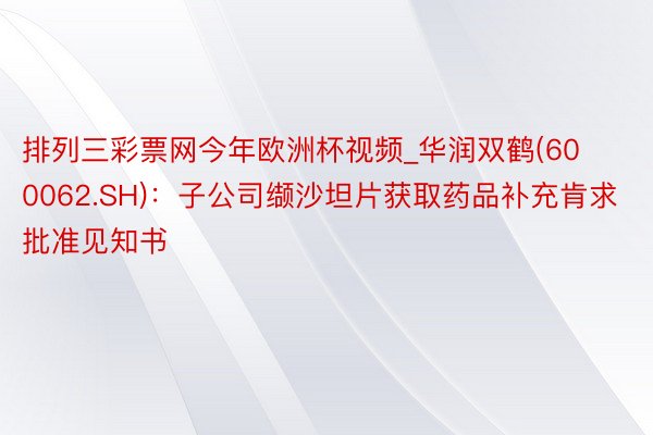 排列三彩票网今年欧洲杯视频_华润双鹤(600062.SH)：子公司缬沙坦片获取药品补充肯求批准见知书