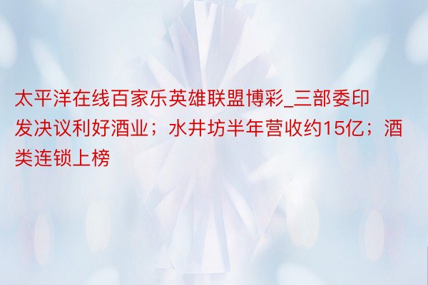 太平洋在线百家乐英雄联盟博彩_三部委印发决议利好酒业；水井坊半年营收约15亿；酒类连锁上榜