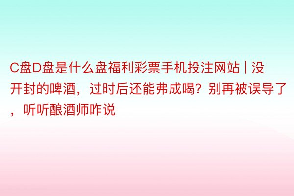 C盘D盘是什么盘福利彩票手机投注网站 | 没开封的啤酒，过时后还能弗成喝？别再被误导了，听听酿酒师咋说