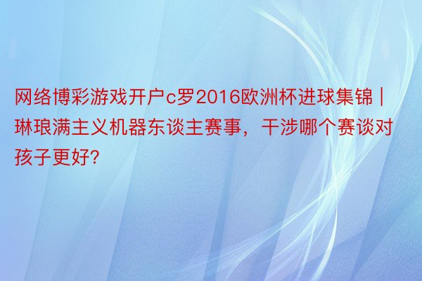 网络博彩游戏开户c罗2016欧洲杯进球集锦 | 琳琅满主义机器东谈主赛事，干涉哪个赛谈对孩子更好？