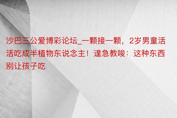 沙巴三公爱博彩论坛_一颗接一颗，2岁男童活活吃成半植物东说念主！遑急教唆：这种东西别让孩子吃