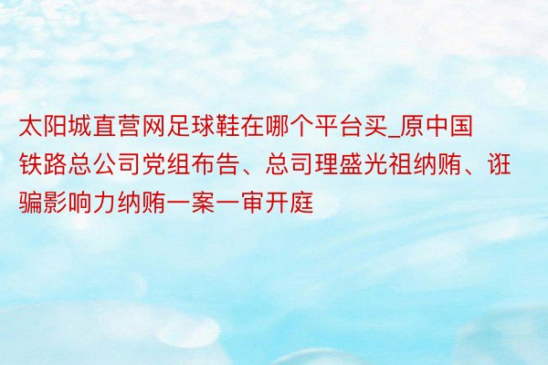 太阳城直营网足球鞋在哪个平台买_原中国铁路总公司党组布告、总司理盛光祖纳贿、诳骗影响力纳贿一案一审开庭