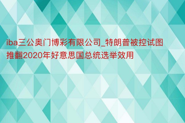 iba三公奥门博彩有限公司_特朗普被控试图推翻2020年好意思国总统选举效用