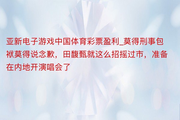 亚新电子游戏中国体育彩票盈利_莫得刑事包袱莫得说念歉，田馥甄就这么招摇过市，准备在内地开演唱会了