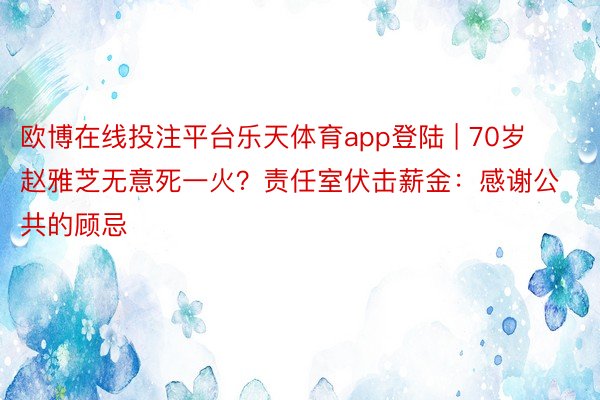 欧博在线投注平台乐天体育app登陆 | 70岁赵雅芝无意死一火？责任室伏击薪金：感谢公共的顾忌