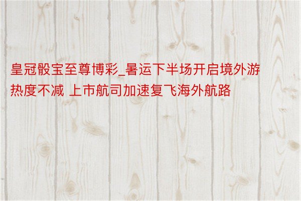 皇冠骰宝至尊博彩_暑运下半场开启境外游热度不减 上市航司加速复飞海外航路