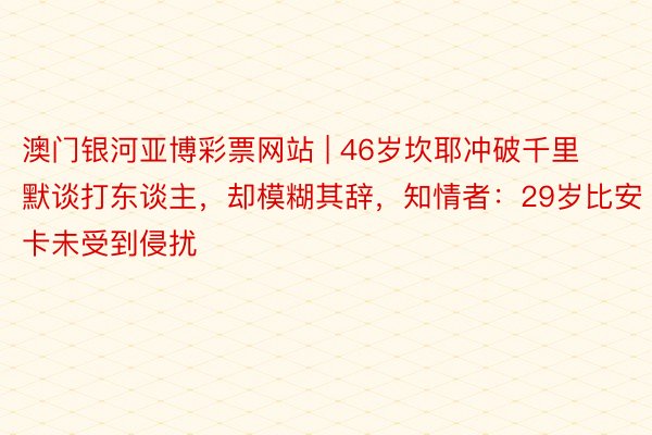 澳门银河亚博彩票网站 | 46岁坎耶冲破千里默谈打东谈主，却模糊其辞，知情者：29岁比安卡未受到侵扰