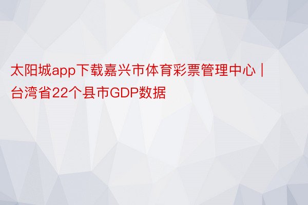 太阳城app下载嘉兴市体育彩票管理中心 | 台湾省22个县市GDP数据