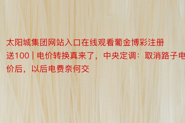 太阳城集团网站入口在线观看葡金博彩注册送100 | 电价转换真来了，中央定调：取消路子电价后，以后电费奈何交