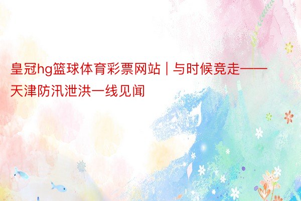皇冠hg篮球体育彩票网站 | 与时候竞走——天津防汛泄洪一线见闻