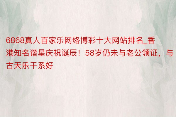 6868真人百家乐网络博彩十大网站排名_香港知名谐星庆祝诞辰！58岁仍未与老公领证，与古天乐干系好