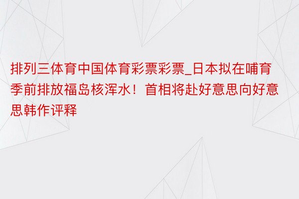 排列三体育中国体育彩票彩票_日本拟在哺育季前排放福岛核浑水！首相将赴好意思向好意思韩作评释