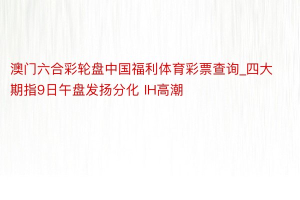 澳门六合彩轮盘中国福利体育彩票查询_四大期指9日午盘发扬分化 IH高潮